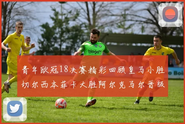 青年欧冠18决赛精彩回顾皇马小胜切尔西本菲卡大胜阿尔克马尔晋级
