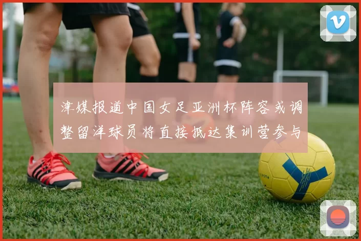 津媒报道中国女足亚洲杯阵容或调整留洋球员将直接抵达集训营参与备战