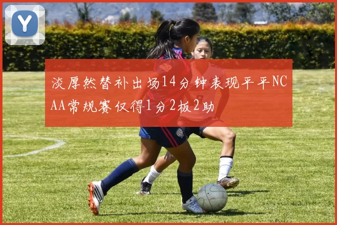 淡厚然替补出场14分钟表现平平NCAA常规赛仅得1分2板2助
