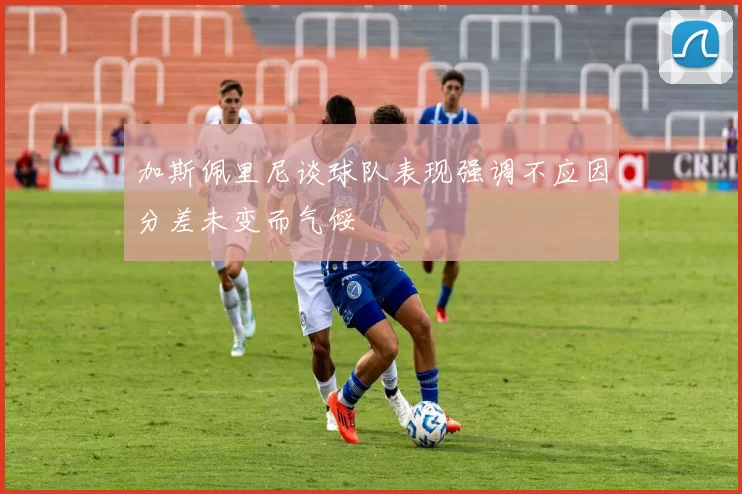 加斯佩里尼谈球队表现强调不应因分差未变而气馁