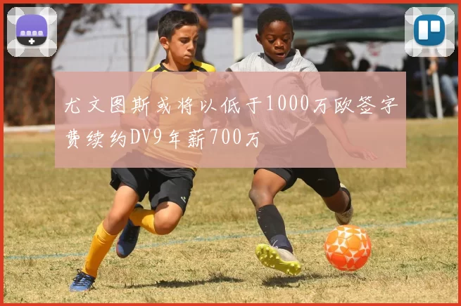 尤文图斯或将以低于1000万欧签字费续约DV9年薪700万