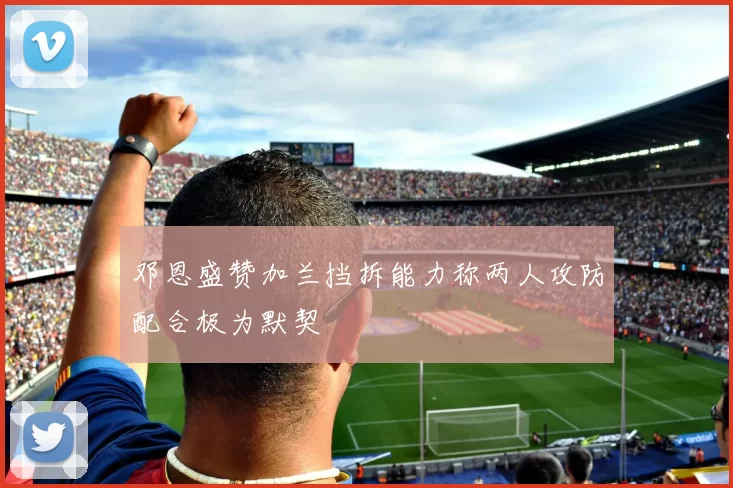 邓恩盛赞加兰挡拆能力称两人攻防配合极为默契
