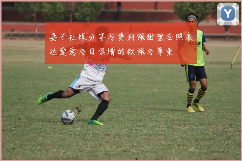 妻子社媒分享与费利佩甜蜜合照表达爱意与日俱增的钦佩与尊重