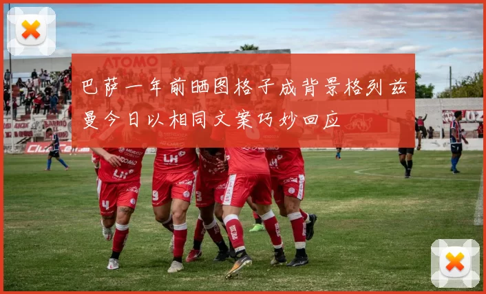 巴萨一年前晒图格子成背景格列兹曼今日以相同文案巧妙回应