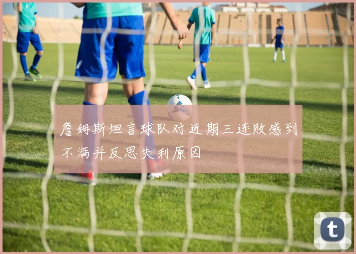 詹姆斯坦言球队对近期三连败感到不满并反思失利原因