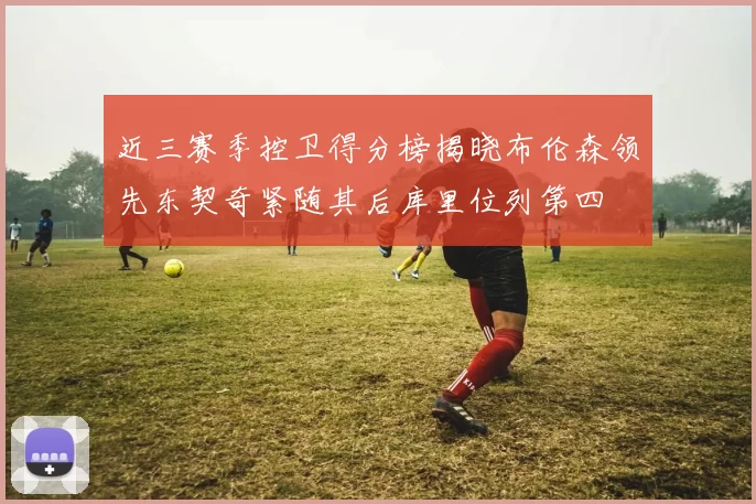 近三赛季控卫得分榜揭晓布伦森领先东契奇紧随其后库里位列第四