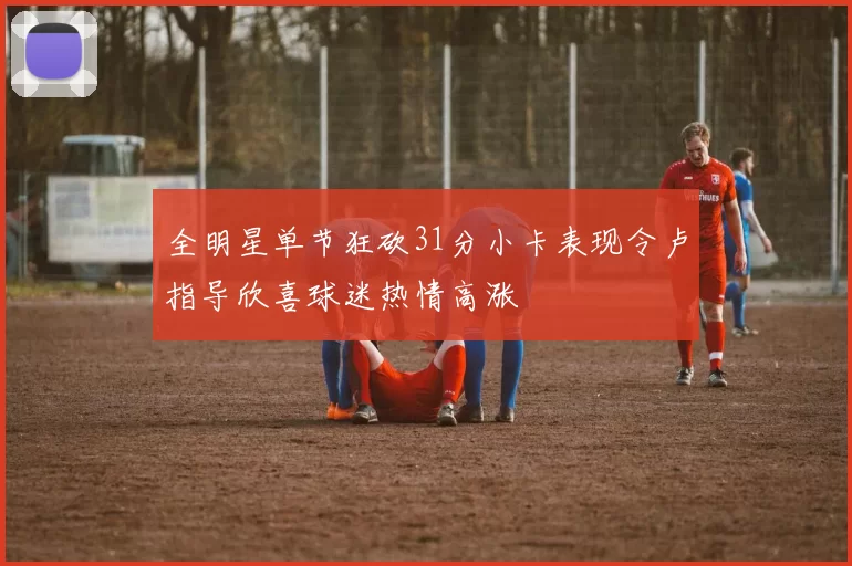 全明星单节狂砍31分小卡表现令卢指导欣喜球迷热情高涨