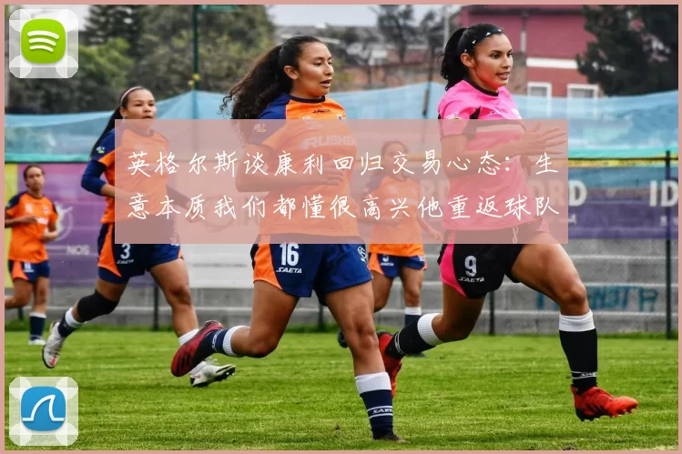 英格尔斯谈康利回归交易心态：生意本质我们都懂很高兴他重返球队