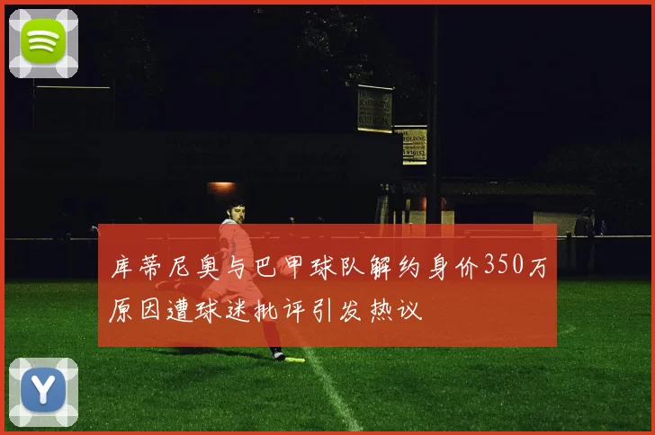 库蒂尼奥与巴甲球队解约身价350万原因遭球迷批评引发热议
