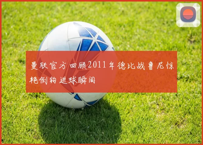 曼联官方回顾2011年德比战鲁尼惊艳倒钩进球瞬间