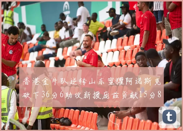 香港金牛队逆转山东蜜獾阿诺斯克砍下36分6助攻新援庞兹贡献15分8篮板9助攻