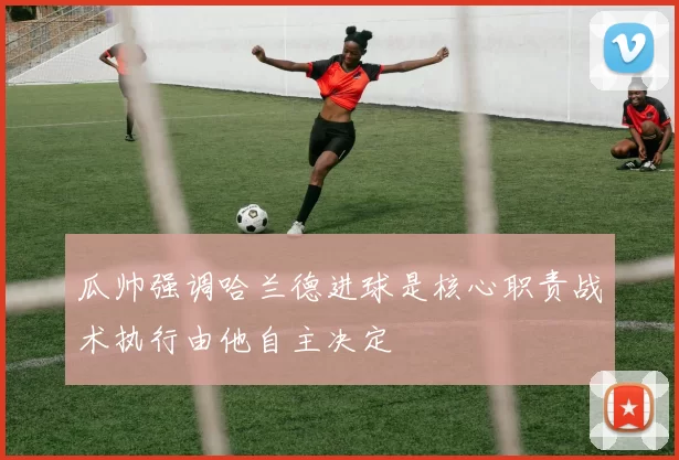 瓜帅强调哈兰德进球是核心职责战术执行由他自主决定