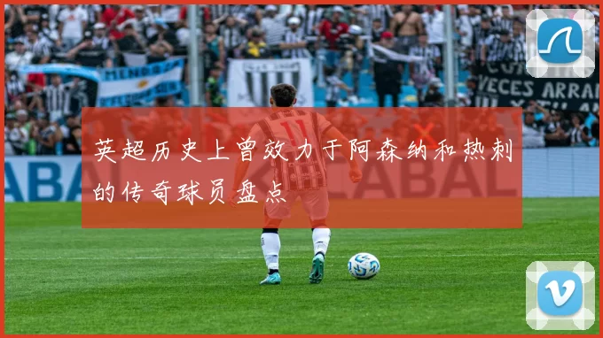 英超历史上曾效力于阿森纳和热刺的传奇球员盘点