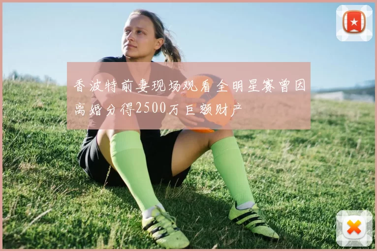 香波特前妻现场观看全明星赛曾因离婚分得2500万巨额财产