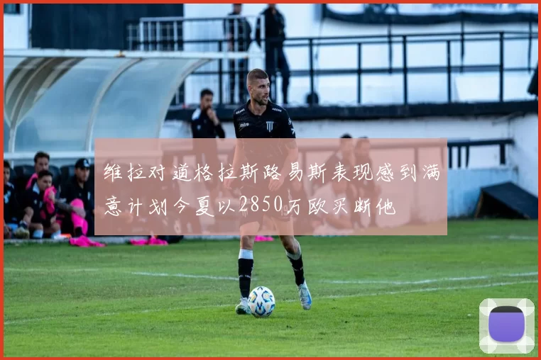 维拉对道格拉斯路易斯表现感到满意计划今夏以2850万欧买断他