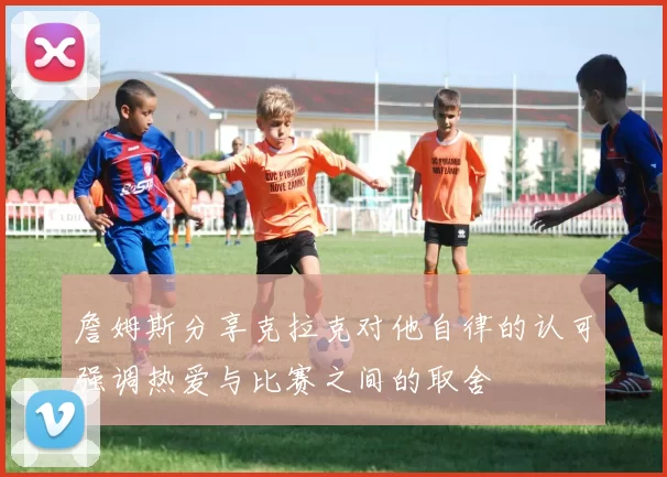 詹姆斯分享克拉克对他自律的认可强调热爱与比赛之间的取舍
