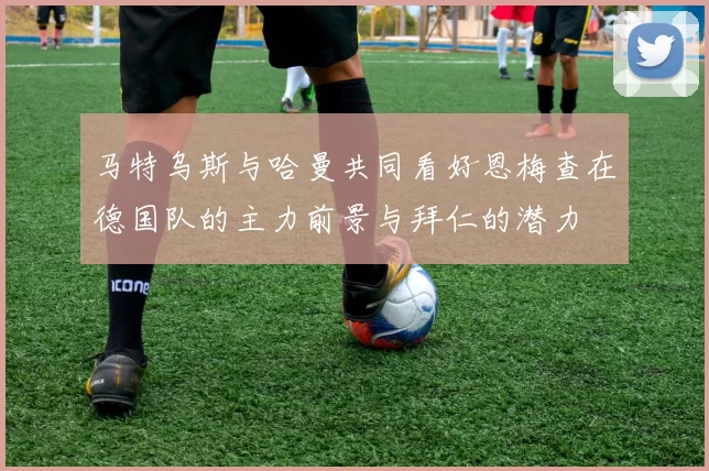 马特乌斯与哈曼共同看好恩梅查在德国队的主力前景与拜仁的潜力