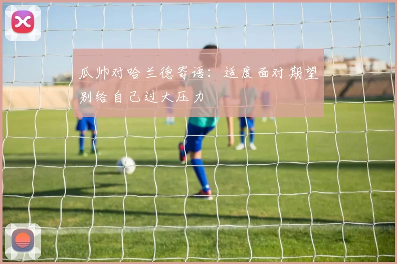 瓜帅对哈兰德寄语：适度面对期望别给自己过大压力