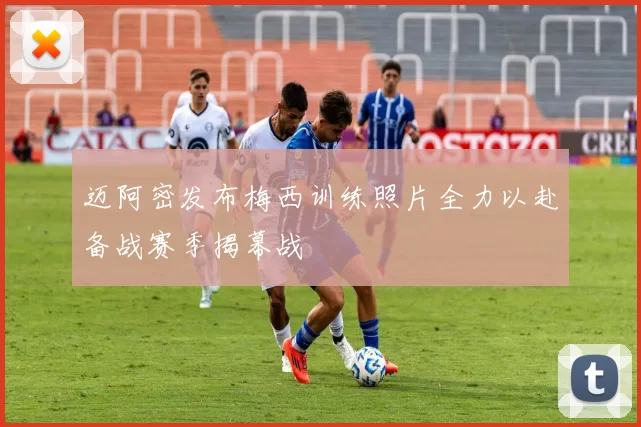 迈阿密发布梅西训练照片全力以赴备战赛季揭幕战